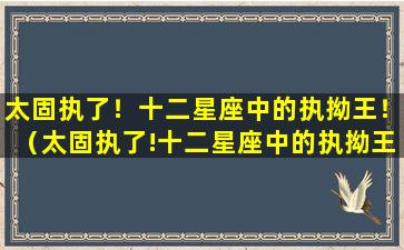 太固执了！十二星座中的执拗王！（太固执了!十二星座中的执拗王!）