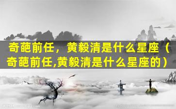 奇葩前任，黄毅清是什么星座（奇葩前任,黄毅清是什么星座的）