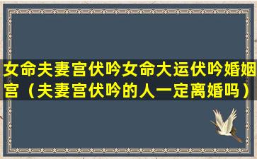 女命夫妻宫伏吟女命大运伏吟婚姻宫（夫妻宫伏吟的人一定离婚吗）