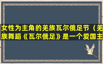 女性为主角的羌族瓦尔俄足节（羌族舞蹈《瓦尔俄足》是一个爱国主义题材的舞蹈）