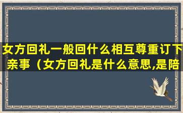 女方回礼一般回什么相互尊重订下亲事（女方回礼是什么意思,是陪嫁吗）