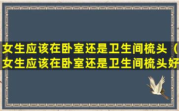 女生应该在卧室还是卫生间梳头（女生应该在卧室还是卫生间梳头好）