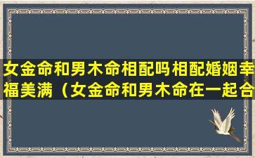 女金命和男木命相配吗相配婚姻幸福美满（女金命和男木命在一起合财吗）