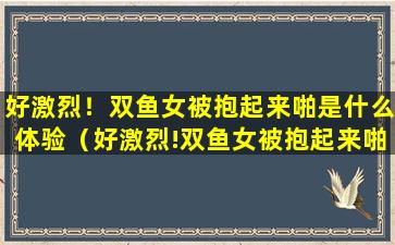 好激烈！双鱼女被抱起来啪是什么体验（好激烈!双鱼女被抱起来啪是什么体验）