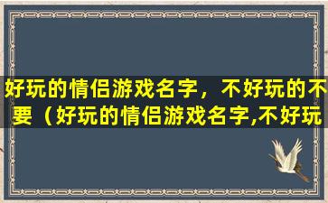 好玩的情侣游戏名字，不好玩的不要（好玩的情侣游戏名字,不好玩的不要）