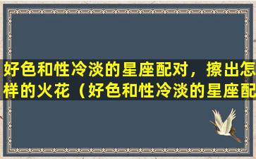 好色和性冷淡的星座配对，擦出怎样的火花（好色和性冷淡的星座配对,擦出怎样的火花）