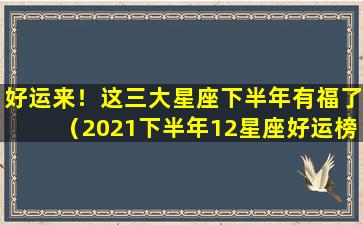 好运来！这三大星座下半年有福了（2021下半年12星座好运榜top3）