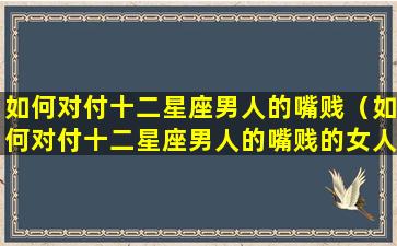 如何对付十二星座男人的嘴贱（如何对付十二星座男人的嘴贱的女人）