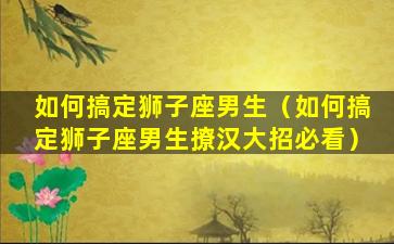 如何搞定狮子座男生（如何搞定狮子座男生撩汉大招必看）