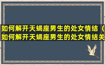 如何解开天蝎座男生的处女情结（如何解开天蝎座男生的处女情结关系）