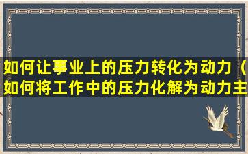 如何让事业上的压力转化为动力（如何将工作中的压力化解为动力主要的途径有）