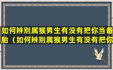 如何辨别属猴男生有没有把你当备胎（如何辨别属猴男生有没有把你当备胎呢）