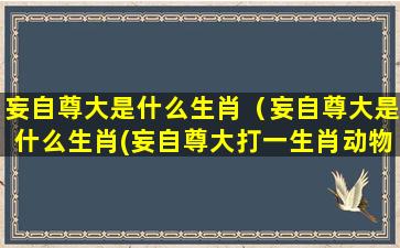 妄自尊大是什么生肖（妄自尊大是什么生肖(妄自尊大打一生肖动物)）