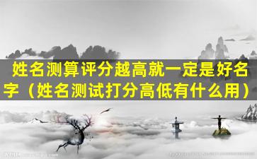 姓名测算评分越高就一定是好名字（姓名测试打分高低有什么用）