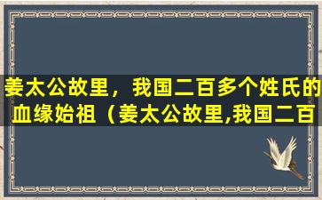 姜太公故里，我国二百多个姓氏的血缘始祖（姜太公故里,我国二百多个姓氏的血缘始祖）