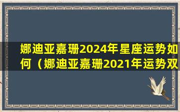 娜迪亚嘉珊2024年星座运势如何（娜迪亚嘉珊2021年运势双鱼）