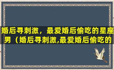 婚后寻刺激，最爱婚后偷吃的星座男（婚后寻刺激,最爱婚后偷吃的星座男）