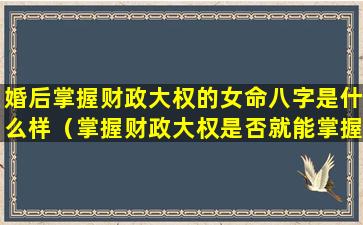 婚后掌握财政大权的女命八字是什么样（掌握财政大权是否就能掌握男人）