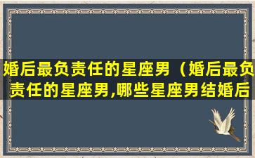 婚后最负责任的星座男（婚后最负责任的星座男,哪些星座男结婚后最顾家）