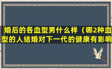 婚后的各血型男什么样（哪2种血型的人结婚对下一代的健康有影响）