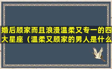 婚后顾家而且浪漫温柔又专一的四大星座（温柔又顾家的男人是什么样的）