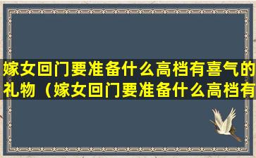 嫁女回门要准备什么高档有喜气的礼物（嫁女回门要准备什么高档有喜气的礼物呢）