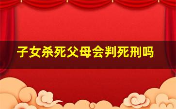 子女杀死父母会判死刑吗