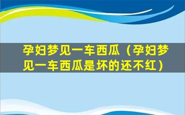 孕妇梦见一车西瓜（孕妇梦见一车西瓜是坏的还不红）