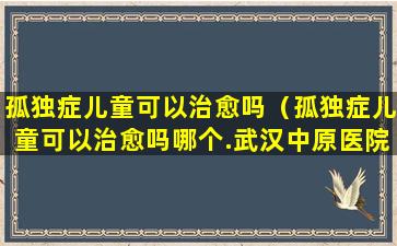 孤独症儿童可以治愈吗（孤独症儿童可以治愈吗哪个.武汉中原医院怎么找呢）