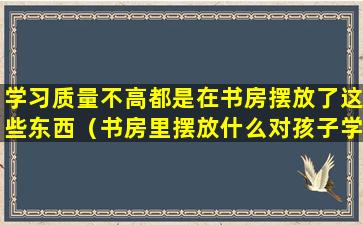 学习质量不高都是在书房摆放了这些东西（书房里摆放什么对孩子学业有成呀）