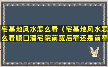 宅基地风水怎么看（宅基地风水怎么看顺口溜宅院前宽后窄还是前窄后宽）