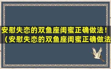 安慰失恋的双鱼座闺蜜正确做法！（安慰失恋的双鱼座闺蜜正确做法!）