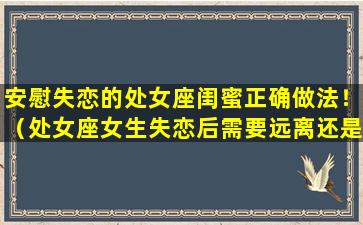 安慰失恋的处女座闺蜜正确做法！（处女座女生失恋后需要远离还是安慰）