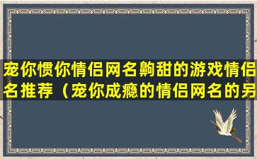 宠你惯你情侣网名齁甜的游戏情侣名推荐（宠你成瘾的情侣网名的另一个）