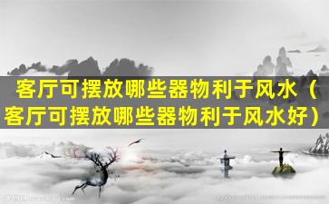 客厅可摆放哪些器物利于风水（客厅可摆放哪些器物利于风水好）