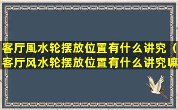 客厅風水轮摆放位置有什么讲究（客厅风水轮摆放位置有什么讲究嘛）