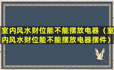 室内风水财位能不能摆放电器（室内风水财位能不能摆放电器摆件）