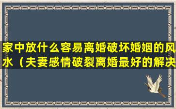 家中放什么容易离婚破坏婚姻的风水（夫妻感情破裂离婚最好的解决办法）