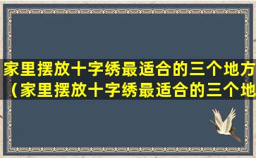 家里摆放十字绣最适合的三个地方（家里摆放十字绣最适合的三个地方是什么）