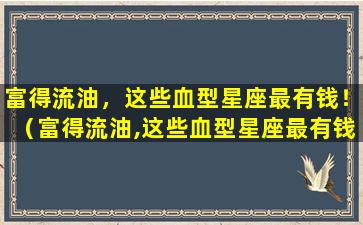 富得流油，这些血型星座最有钱！（富得流油,这些血型星座最有钱!）