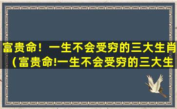 富贵命！一生不会受穷的三大生肖（富贵命!一生不会受穷的三大生肖是什么）