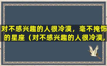 对不感兴趣的人很冷漠，毫不掩饰的星座（对不感兴趣的人很冷漠,毫不掩饰的星座）