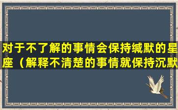 对于不了解的事情会保持缄默的星座（解释不清楚的事情就保持沉默）