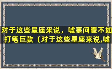 对于这些星座来说，嘘寒问暖不如打笔巨款（对于这些星座来说,嘘寒问暖不如打笔巨款）