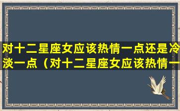 对十二星座女应该热情一点还是冷淡一点（对十二星座女应该热情一点还是冷淡一点呢）