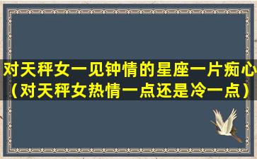 对天秤女一见钟情的星座一片痴心（对天秤女热情一点还是冷一点）