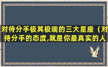 对待分手极其极端的三大星座（对待分手的态度,就是你最真实的人品）