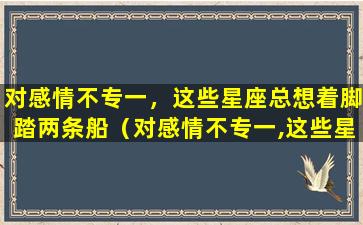 对感情不专一，这些星座总想着脚踏两条船（对感情不专一,这些星座总想着脚踏两条船）