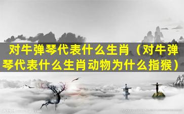 对牛弹琴代表什么生肖（对牛弹琴代表什么生肖动物为什么指猴）