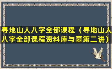 寻地山人八字全部课程（寻地山人八字全部课程资料库与墓第二讲）